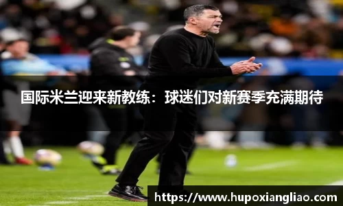 国际米兰迎来新教练：球迷们对新赛季充满期待