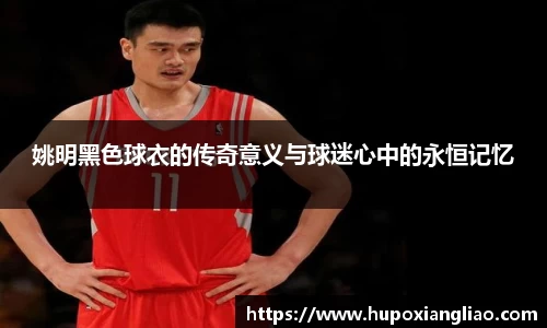 姚明黑色球衣的传奇意义与球迷心中的永恒记忆