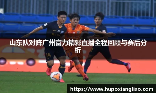 山东队对阵广州富力精彩直播全程回顾与赛后分析